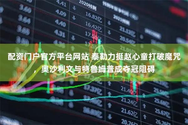 配资门户官方平台网站 泰勒力挺赵心童打破魔咒，奥沙利文与特鲁姆普成夺冠阻碍