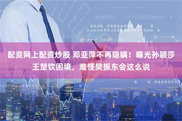 配资网上配资炒股 邓亚萍不再隐瞒！曝光孙颖莎王楚钦困境，难怪樊振东会这么说