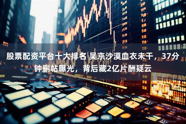 股票配资平台十大排名 吴京沙漠血衣未干，37分钟删帖曝光，背后藏2亿片酬疑云