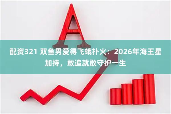 配资321 双鱼男爱得飞蛾扑火：2026年海王星加持，敢追就敢守护一生