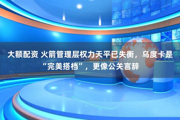 大额配资 火箭管理层权力天平已失衡，乌度卡是“完美搭档”，更像公关言辞