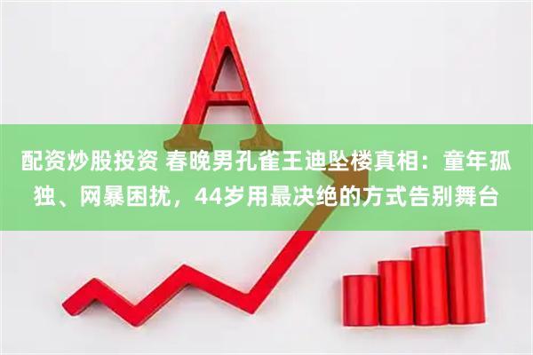 配资炒股投资 春晚男孔雀王迪坠楼真相：童年孤独、网暴困扰，44岁用最决绝的方式告别舞台