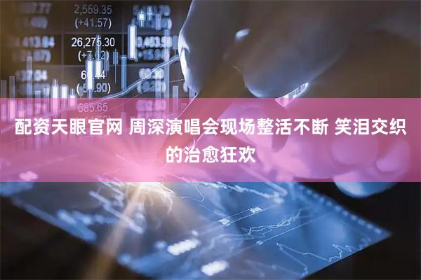 配资天眼官网 周深演唱会现场整活不断 笑泪交织的治愈狂欢