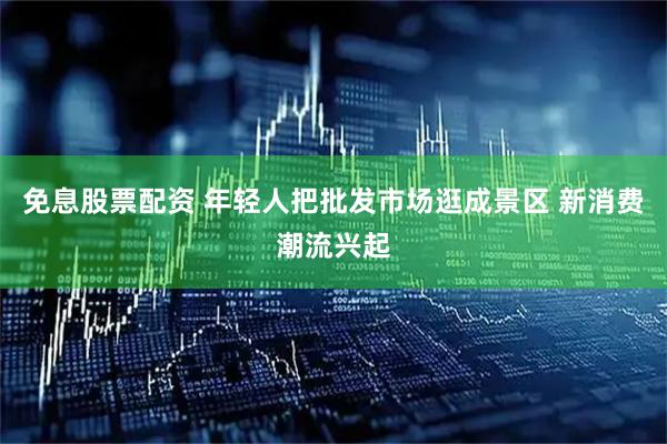 免息股票配资 年轻人把批发市场逛成景区 新消费潮流兴起