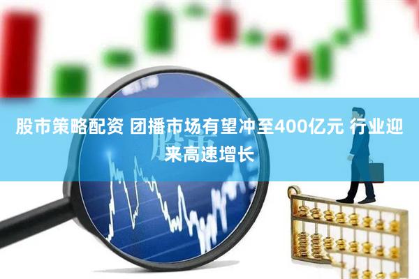 股市策略配资 团播市场有望冲至400亿元 行业迎来高速增长