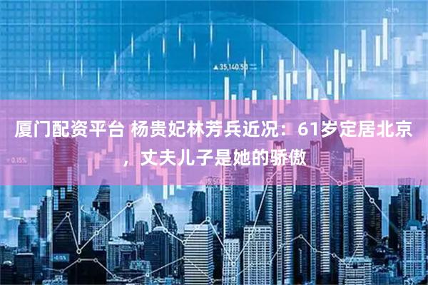 厦门配资平台 杨贵妃林芳兵近况：61岁定居北京，丈夫儿子是她的骄傲