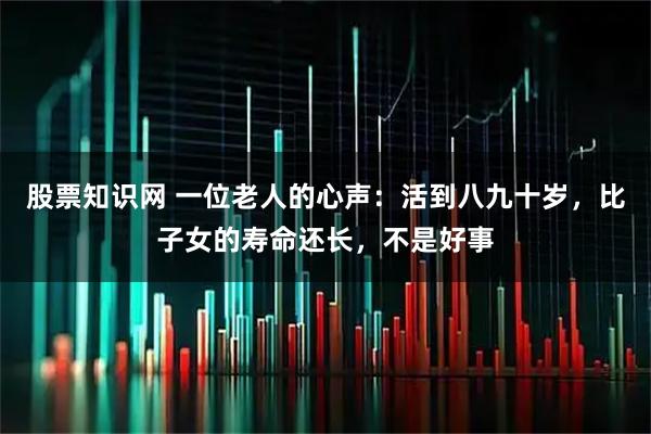 股票知识网 一位老人的心声：活到八九十岁，比子女的寿命还长，不是好事