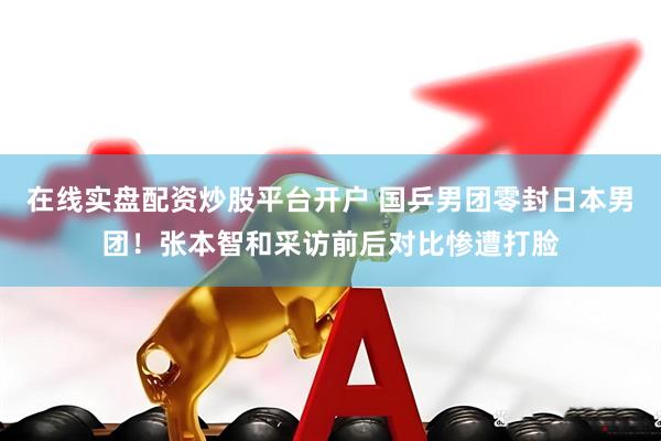 在线实盘配资炒股平台开户 国乒男团零封日本男团！张本智和采访前后对比惨遭打脸