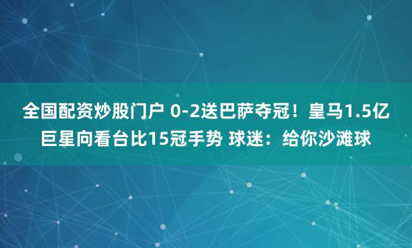 全国配资炒股门户 0-2送巴萨夺冠！皇马1.5亿巨星向看台比15冠手势 球迷：给你沙滩球