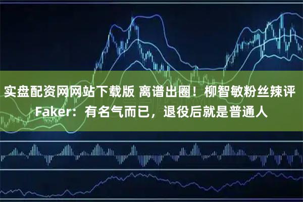 实盘配资网网站下载版 离谱出圈！柳智敏粉丝辣评 Faker：有名气而已，退役后就是普通人