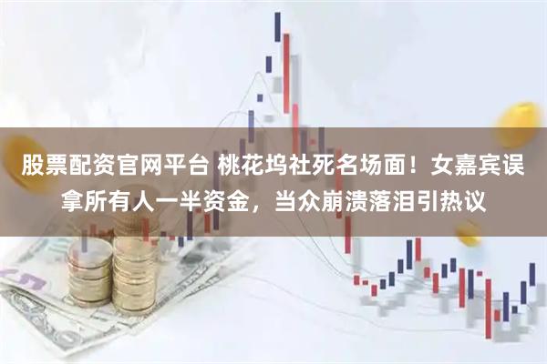 股票配资官网平台 桃花坞社死名场面！女嘉宾误拿所有人一半资金，当众崩溃落泪引热议
