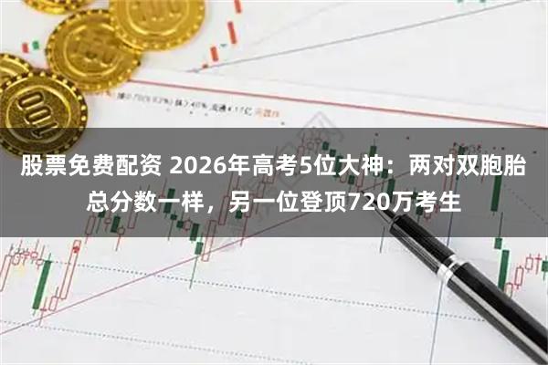 股票免费配资 2026年高考5位大神：两对双胞胎总分数一样，另一位登顶720万考生