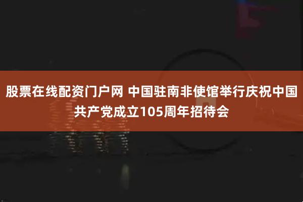 股票在线配资门户网 中国驻南非使馆举行庆祝中国共产党成立105周年招待会