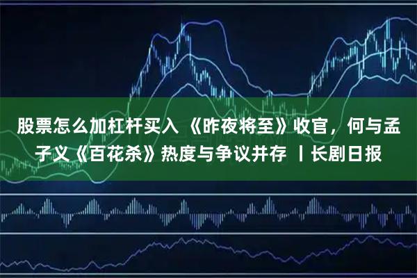 股票怎么加杠杆买入 《昨夜将至》收官，何与孟子义《百花杀》热度与争议并存 丨长剧日报