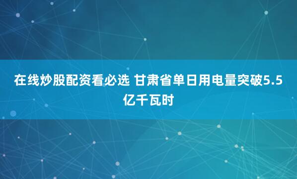 在线炒股配资看必选 甘肃省单日用电量突破5.5亿千瓦时