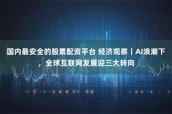 国内最安全的股票配资平台 经济观察｜AI浪潮下，全球互联网发展迎三大转向