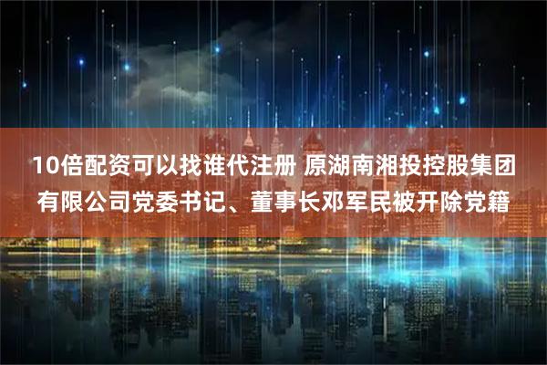 10倍配资可以找谁代注册 原湖南湘投控股集团有限公司党委书记、董事长邓军民被开除党籍