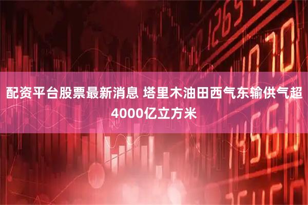 配资平台股票最新消息 塔里木油田西气东输供气超4000亿立方米