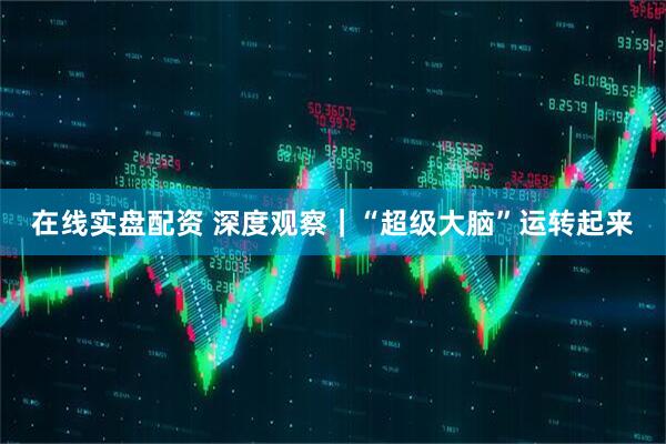 在线实盘配资 深度观察｜“超级大脑”运转起来
