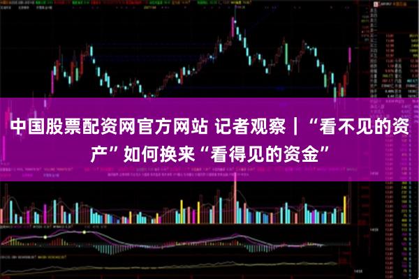 中国股票配资网官方网站 记者观察｜“看不见的资产”如何换来“看得见的资金”