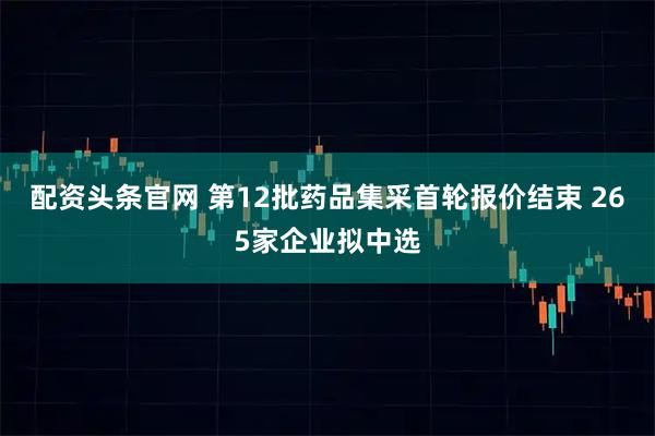 配资头条官网 第12批药品集采首轮报价结束 265家企业拟中选
