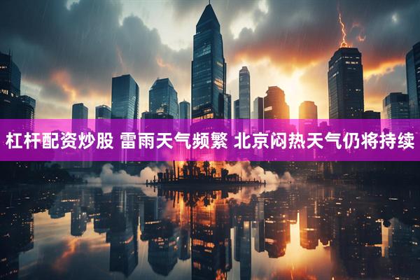 杠杆配资炒股 雷雨天气频繁 北京闷热天气仍将持续