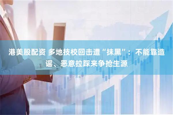 港美股配资 多地技校回击遭“抹黑”：不能靠造谣、恶意拉踩来争抢生源