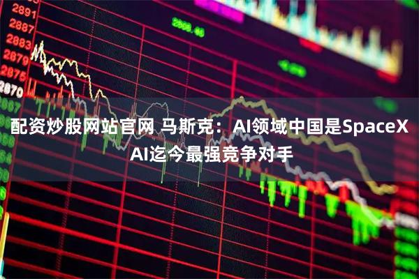 配资炒股网站官网 马斯克：AI领域中国是SpaceX AI迄今最强竞争对手