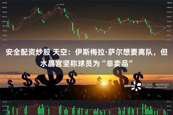 安全配资炒股 天空：伊斯梅拉·萨尔想要离队，但水晶宫坚称球员为“非卖品”