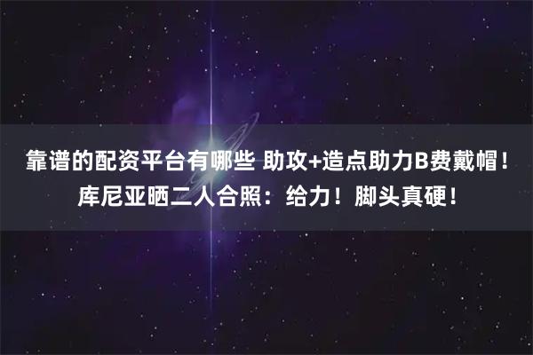 靠谱的配资平台有哪些 助攻+造点助力B费戴帽！库尼亚晒二人合照：给力！脚头真硬！