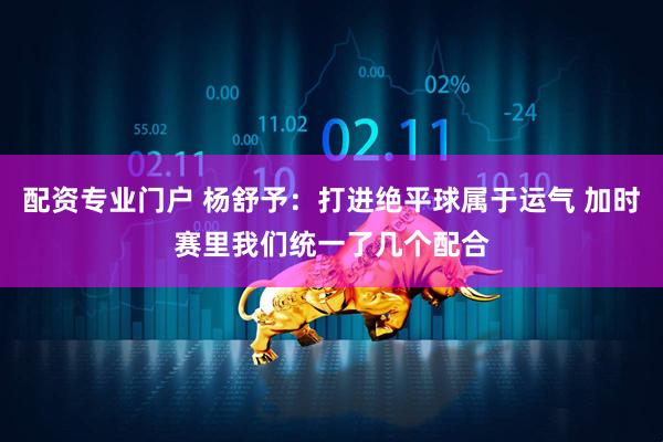 配资专业门户 杨舒予：打进绝平球属于运气 加时赛里我们统一了几个配合