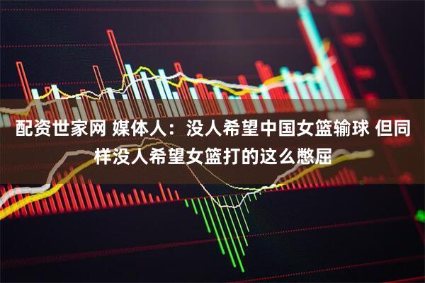配资世家网 媒体人：没人希望中国女篮输球 但同样没人希望女篮打的这么憋屈